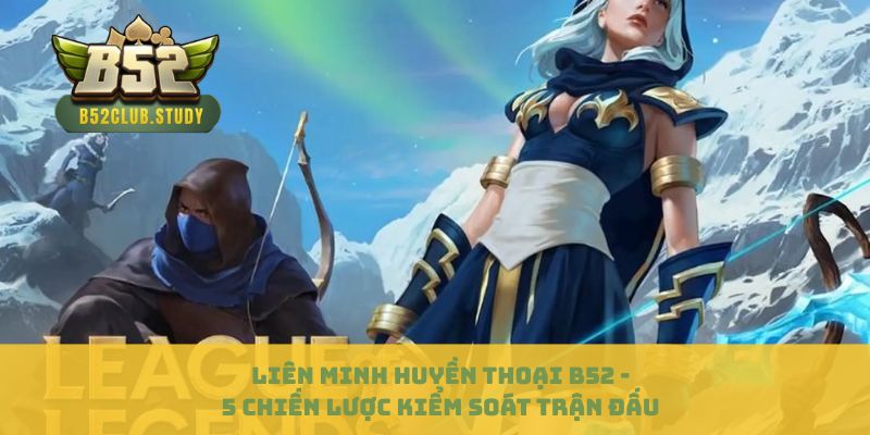 Liên Minh Huyền Thoại B52 - 5 Chiến Lược Kiểm Soát Trận Đấu